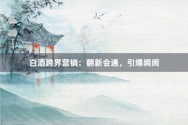 白酒跨界营销：翻新会通，引爆阛阓